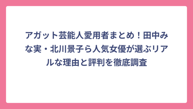 アガット芸能人愛用者まとめ！田中みな実・北川景子ら人気女優が選ぶリアルな理由と評判を徹底調査