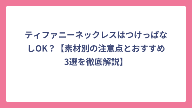 ティファニーネックレスはつけっぱなしOK？【素材別の注意点とおすすめ3選を徹底解説】
