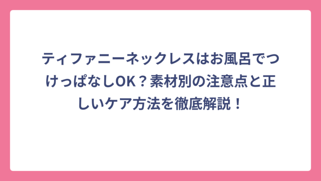 ティファニーネックレスはお風呂でつけっぱなしOK？素材別の注意点と正しいケア方法を徹底解説！