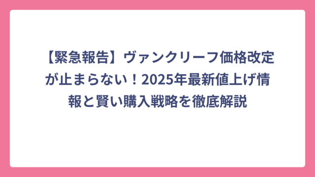 【緊急報告】ヴァンクリーフ価格改定が止まらない！2025年最新値上げ情報と賢い購入戦略を徹底解説
