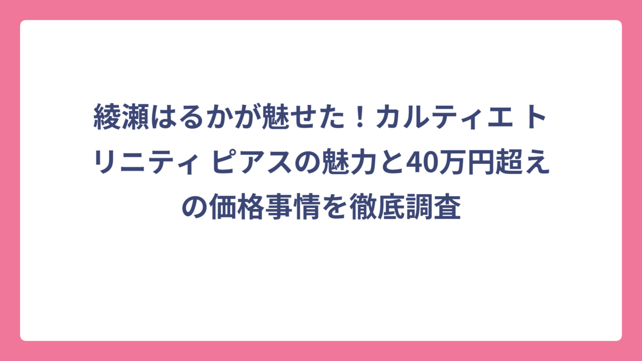 綾瀬はるかが魅せた！カルティエ トリニティ ピアスの魅力と40万円超えの価格事情を徹底調査