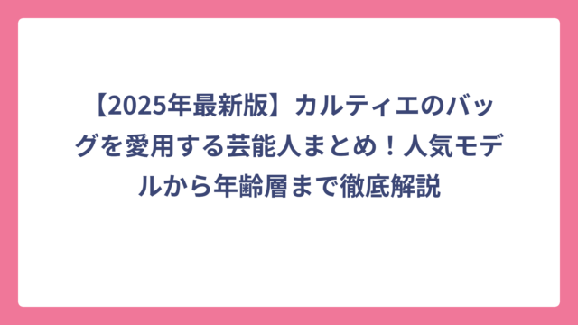 【2025年最新版】カルティエのバッグを愛用する芸能人まとめ！人気モデルから年齢層まで徹底解説