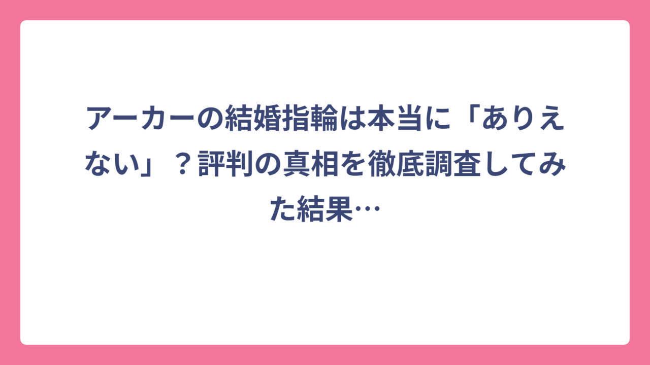 アーカーの結婚指輪は本当に「ありえない」？評判の真相を徹底調査してみた結果…