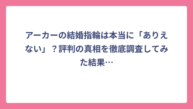 アーカーの結婚指輪は本当に「ありえない」？評判の真相を徹底調査してみた結果…