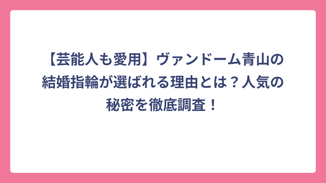 【芸能人も愛用】ヴァンドーム青山の結婚指輪が選ばれる理由とは？人気の秘密を徹底調査！