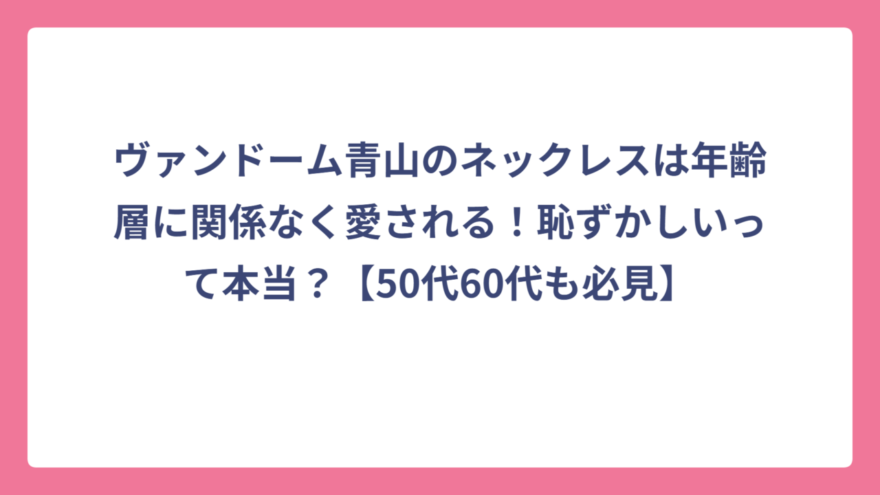 ヴァンドーム青山のネックレスは年齢層に関係なく愛される！恥ずかしいって本当？【50代60代も必見】