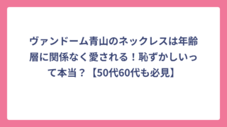 ヴァンドーム青山のネックレスは年齢層に関係なく愛される！恥ずかしいって本当？【50代60代も必見】