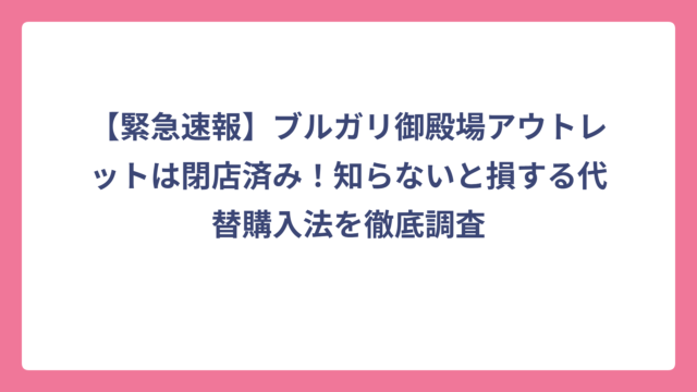【緊急速報】ブルガリ御殿場アウトレットは閉店済み！知らないと損する代替購入法を徹底調査