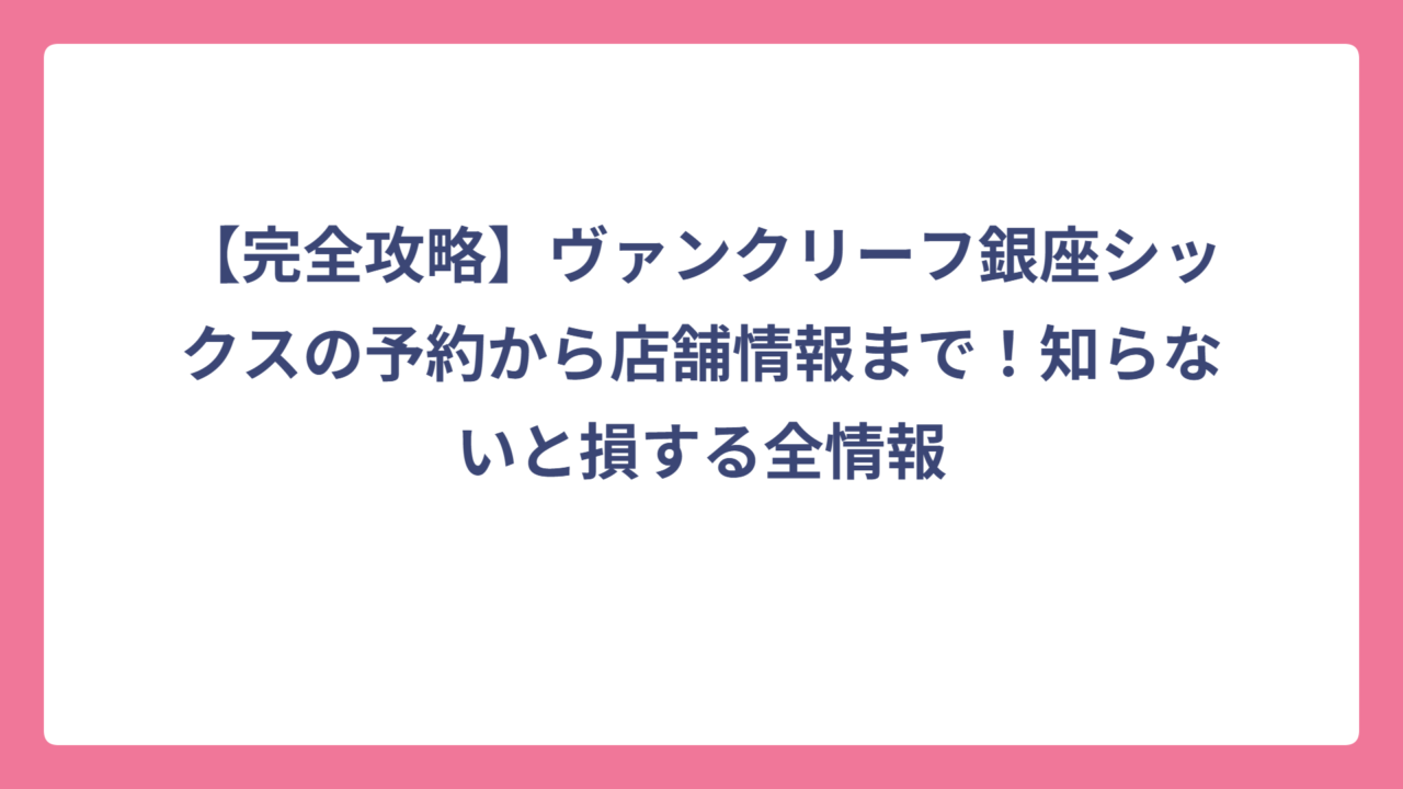 【完全攻略】ヴァンクリーフ銀座シックスの予約から店舗情報まで！知らないと損する全情報