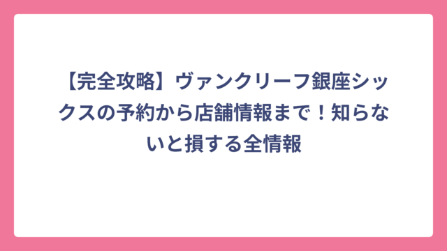 【完全攻略】ヴァンクリーフ銀座シックスの予約から店舗情報まで！知らないと損する全情報
