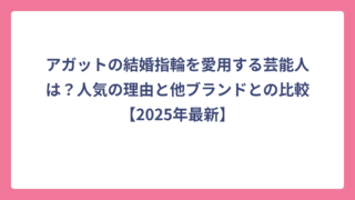 アガットの結婚指輪を愛用する芸能人は？人気の理由と他ブランドとの比較【2025年最新】