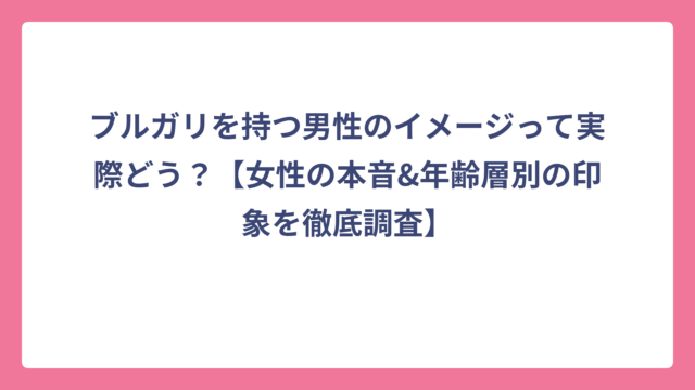 ブルガリを持つ男性のイメージって実際どう？【女性の本音&年齢層別の印象を徹底調査】
