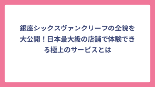 銀座シックスヴァンクリーフの全貌を大公開！日本最大級の店舗で体験できる極上のサービスとは