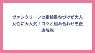 ヴァンクリーフの指輪重ねづけが大人女性に大人気！コツと組み合わせを徹底解説