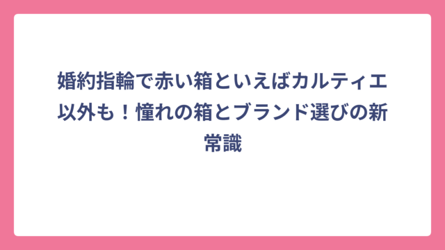 婚約指輪で赤い箱といえばカルティエ以外も！憧れの箱とブランド選びの新常識