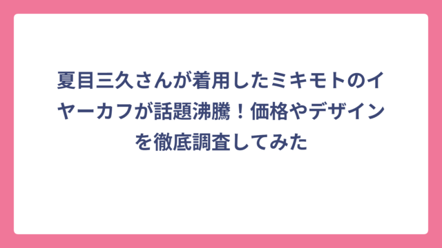 夏目三久さんが着用したミキモトのイヤーカフが話題沸騰！価格やデザインを徹底調査してみた