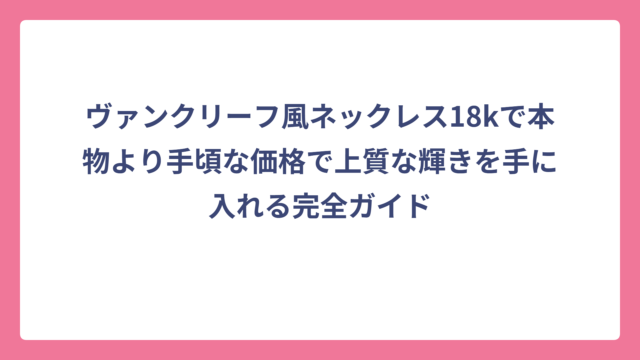 ヴァンクリーフ風ネックレス18kで本物より手頃な価格で上質な輝きを手に入れる完全ガイド