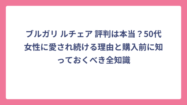 ブルガリ ルチェア 評判は本当？50代女性に愛され続ける理由と購入前に知っておくべき全知識