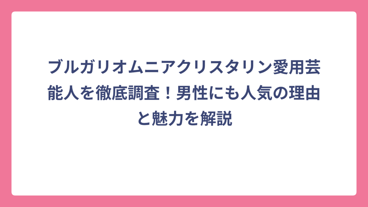 ブルガリオムニアクリスタリン愛用芸能人を徹底調査！男性にも人気の理由と魅力を解説