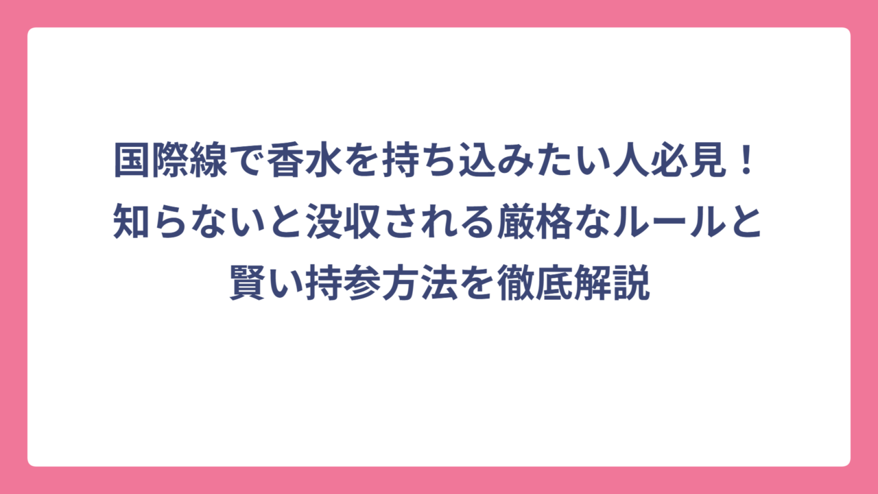 国際線で香水を持ち込みたい人必見！知らないと没収される厳格なルールと賢い持参方法を徹底解説