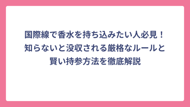 国際線で香水を持ち込みたい人必見！知らないと没収される厳格なルールと賢い持参方法を徹底解説