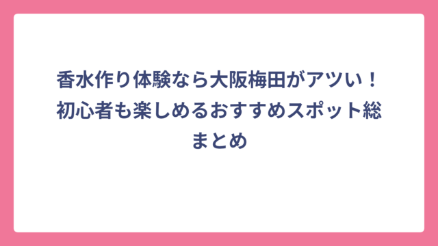 香水作り体験なら大阪梅田がアツい！初心者も楽しめるおすすめスポット総まとめ