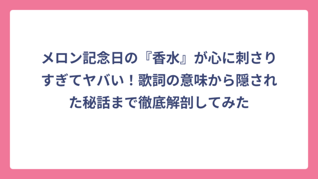 メロン記念日の『香水』が心に刺さりすぎてヤバい！歌詞の意味から隠された秘話まで徹底解剖してみた