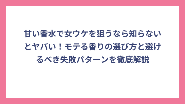 甘い香水で女ウケを狙うなら知らないとヤバい！モテる香りの選び方と避けるべき失敗パターンを徹底解説