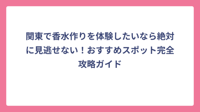 関東で香水作りを体験したいなら絶対に見逃せない！おすすめスポット完全攻略ガイド