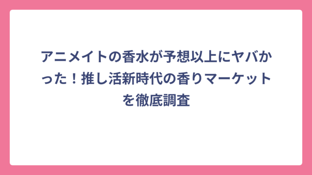 アニメイトの香水が予想以上にヤバかった！推し活新時代の香りマーケットを徹底調査