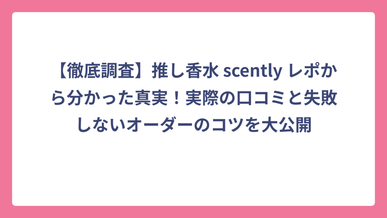【徹底調査】推し香水 scently レポから分かった真実！実際の口コミと失敗しないオーダーのコツを大公開