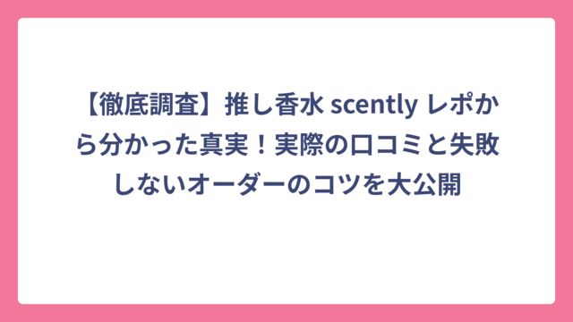 【徹底調査】推し香水 scently レポから分かった真実！実際の口コミと失敗しないオーダーのコツを大公開