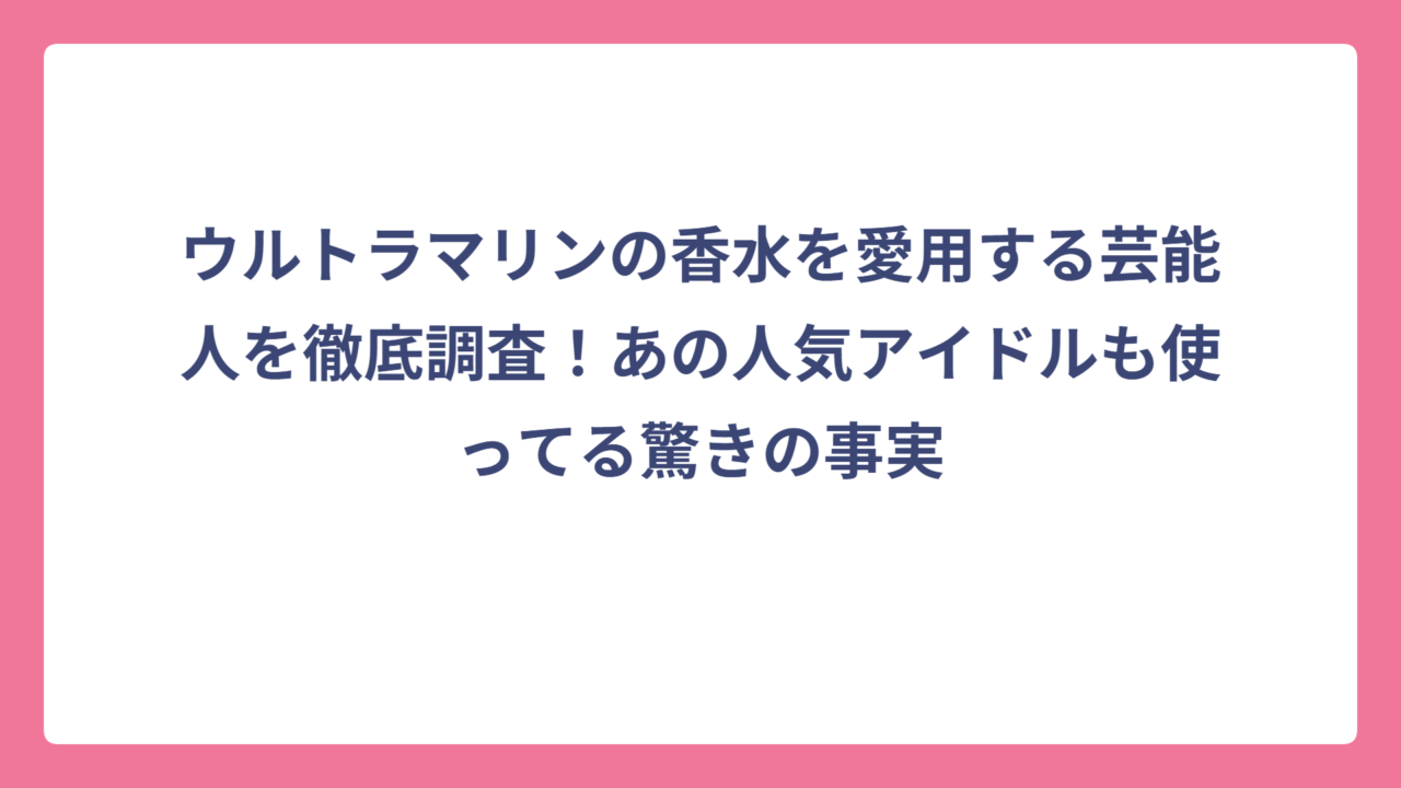 ウルトラマリンの香水を愛用する芸能人を徹底調査！あの人気アイドルも使ってる驚きの事実