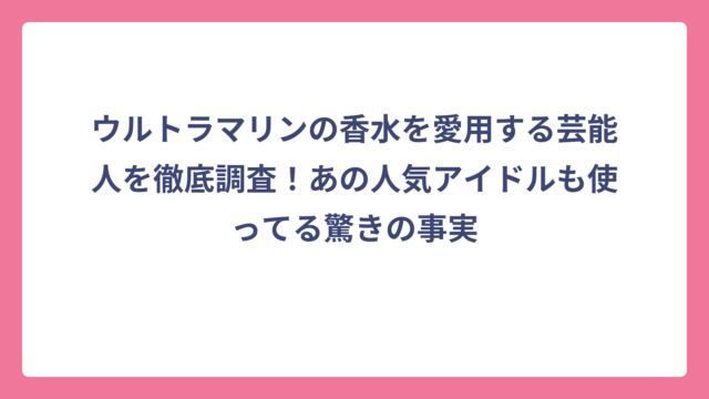 ウルトラマリンの香水を愛用する芸能人を徹底調査！あの人気アイドルも使ってる驚きの事実