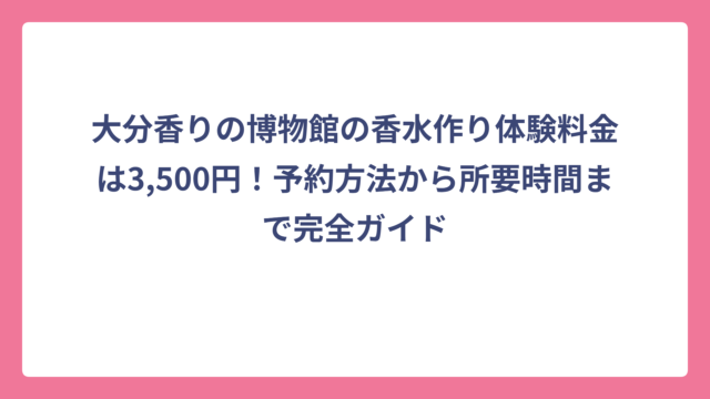 大分香りの博物館の香水作り体験料金は3,500円！予約方法から所要時間まで完全ガイド