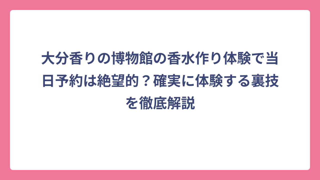 大分香りの博物館の香水作り体験で当日予約は絶望的？確実に体験する裏技を徹底解説