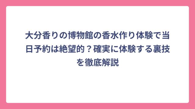 大分香りの博物館の香水作り体験で当日予約は絶望的？確実に体験する裏技を徹底解説