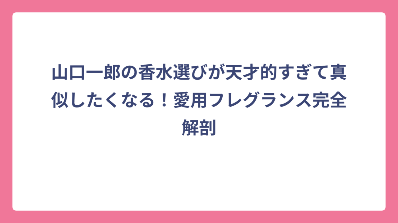 山口一郎の香水選びが天才的すぎて真似したくなる！愛用フレグランス完全解剖