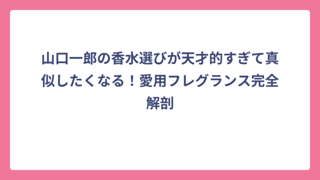 山口一郎の香水選びが天才的すぎて真似したくなる！愛用フレグランス完全解剖