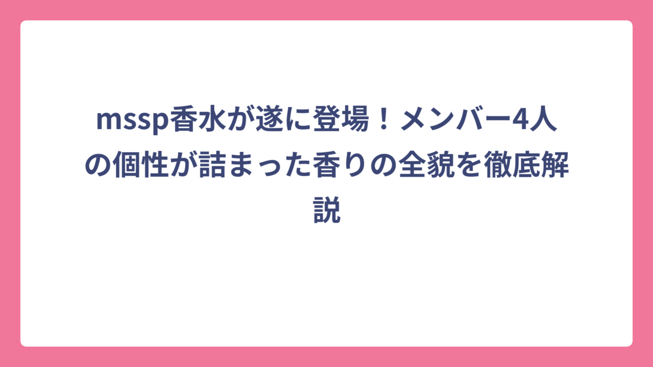 mssp香水が遂に登場！メンバー4人の個性が詰まった香りの全貌を徹底解説