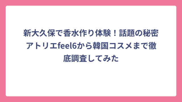 新大久保で香水作り体験！話題の秘密アトリエfeel6から韓国コスメまで徹底調査してみた