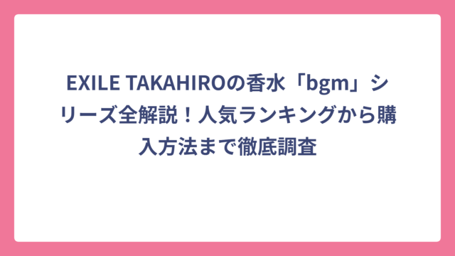 EXILE TAKAHIROの香水「bgm」シリーズ全解説！人気ランキングから購入方法まで徹底調査