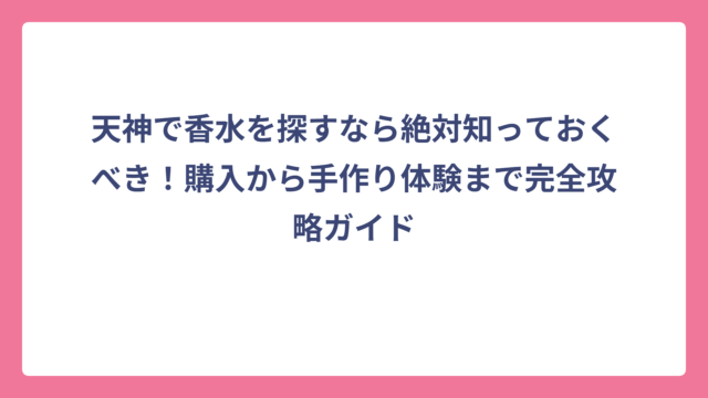 天神で香水を探すなら絶対知っておくべき！購入から手作り体験まで完全攻略ガイド