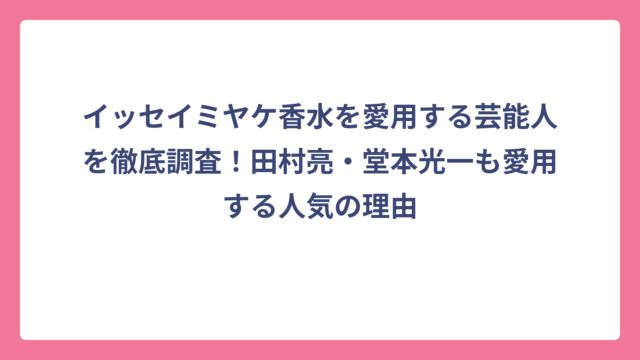 イッセイミヤケ香水を愛用する芸能人を徹底調査！田村亮・堂本光一も愛用する人気の理由