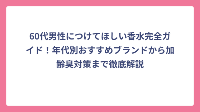 60代男性につけてほしい香水完全ガイド！年代別おすすめブランドから加齢臭対策まで徹底解説