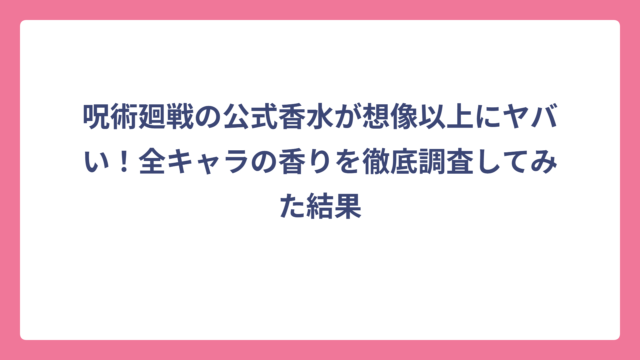 呪術廻戦の公式香水が想像以上にヤバい！全キャラの香りを徹底調査してみた結果