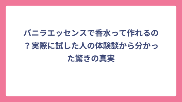 バニラエッセンスで香水って作れるの？実際に試した人の体験談から分かった驚きの真実