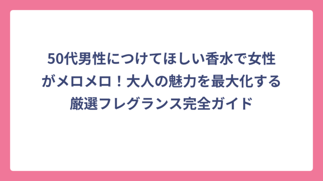 50代男性につけてほしい香水で女性がメロメロ！大人の魅力を最大化する厳選フレグランス完全ガイド