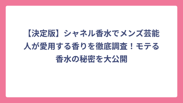 【決定版】シャネル香水でメンズ芸能人が愛用する香りを徹底調査！モテる香水の秘密を大公開