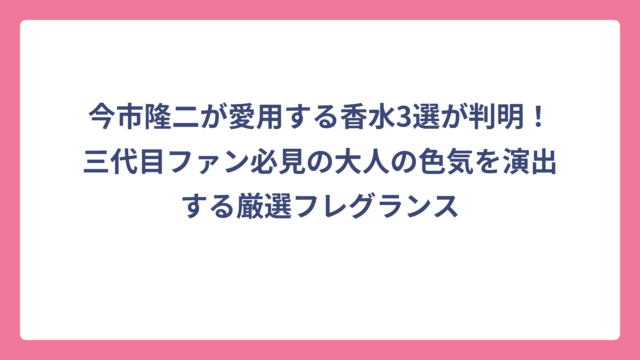 今市隆二が愛用する香水3選が判明！三代目ファン必見の大人の色気を演出する厳選フレグランス